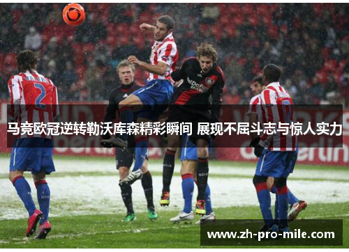 马竞欧冠逆转勒沃库森精彩瞬间 展现不屈斗志与惊人实力