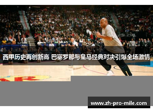 西甲历史再创新高 巴塞罗那与皇马经典对决引爆全场激情