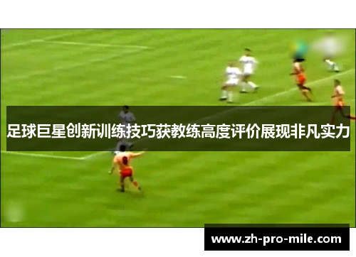 足球巨星创新训练技巧获教练高度评价展现非凡实力